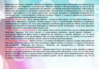 воспроизвести слова и действия партнера по общению, которые якобы показались ему непонятными.
Такие фразы, как «Простите, я не понял(а)» «Как вы сказали?» «Не расслышал(а), не могли бы вы
повторить?», должны быть произнесены без иронии, с искренней заинтересованностью. Собеседник по
вашей просьбе вынужден остановить произнесение гневной речи и воспроизвести то, что уже было
сказано. Как правило, в это время происходит осознание ситуации и говорящий возвращается к
сказанному уже с использованием элементов речевого этикета. У педагога появляется возможность
выстроить конструктивное общение с родителем.
2. «Вопрос об адресате». Цель данного приема — показать собеседнику, что неуважительная речь не
может быть обращена к педагогу. Основа приема лежит в демонстрации наивного и искреннего
непонимания того факта, что это к нему обращена подобная тирада родителя. Фраза «Это вы мне?»
дополняется мимикой и пластикой. Партнеры по общению имеют возможность, если будет признана
ошибка, продолжить разговор в приемлемом тоне.
3. «Окультуренное воспроизведение». Этот прием используется педагогами с целью корректирования
поведения партнера. Его суть состоит в демонстрации оппоненту другой формы общения —
культурной. Применив фразу «Если я правильно вас понял(а)...», педагог добавляет то, что было
сказано собеседником, но в другой форме. При согласии партнера с тем, что именно это он и имел в
виду, можно считать, что общение удалось вывести на более высокий уровень.
4. «Оправдание поведения». Прием состоит в создании своеобразного зеркала, которое предъявляется
партнеру, чтобы он увидел в нем свои возможные добрые мотивы. Услышав от педагога позитивные
предположения: «Вероятно, вы хотели...» «Конечно, вы намеревались...», обидчик невольно
соглашается, и уровень общения повышается.
5. «Ссылка на личностные особенности». Данный прием будет последним в ряду способов удержать
ситуацию на грани конфликта. Он своего рода предупреждение собеседнику о том, что тот преступает
допустимую грань. Педагог должен сказать партнеру о каких-либо своих принципиальных качествах,
не позволяющих ему вести общение на заданном уровне: «Я не привык(ла) к такому тону. Я так
устроен(а), что не могу...» и т.п.
 