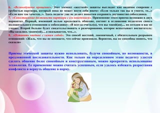 6. «Великодушное прощение». Этот элемент «жесткой» защиты выглядит как видимое смирение с
грубостью партнера, который пока не может вести себя иначе: «Если только так вы и умеете, то...»
«Если вам так хочется...». Здесь педагог уже не делает попытки сохранить достоинство собеседника.
7. «Сопоставление достоинств партнера с его поведением». Применение этого приема возможно в двух
вариантах. Первый, имеющий целью продолжить общение, состоит в оглашении педагогом своего
положительного отношения к собеседнику: «Я всегда считал(а), что вы такой(ая)..., но сегодня я вас не
узнаю». Второй больше будет свидетельствовать о разочаровании, которое испытывает воспитатель:
«Вы казались таким(ой)..., а оказывается, что...».
8. «Оставить наедине с самим собой». Это способ жесткий, лаконичный, с обязательным разрывом
отношений: «Жаль, что вы не осознаете, что сейчас произошло. Вероятно, вы не способны понять, что
сказали»
Приемы этической защиты нужно использовать, будучи спокойным, по возможности, в
предложенной последовательности. Как только на определенном этапе педагогу удастся
сделать общение более спокойным и конструктивным, можно прекратить использование
технологии. Ее применение можно считать успешным, если удалось избежать разрастания
конфликта и вернуть общение в норму.
 