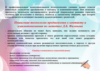К профессиональным коммуникативным педагогическим умениям можно отнести
пошаговую технологию продвижения к контакту и взаимопониманию. Она позволяет
преодолеть начальную настороженность родителей (нормальную реакцию взрослого
человека при вступлении в контакт), подвести к адекватному общению, при котором
слова воспитателя начинают вызывать нужную реакцию у родителей.
Пошаговая технология продвижения к контакту и
взаимопониманию по методике Д.Б. Филонова
- доверительное общение не может быть навязано, оно должно возникнуть как
естественное желание с другой стороны;
- процесс контактирования проходит в своем развитии определенные этапы (стадии).
Задержка или попытка проскочить тот или иной этап может разрушить
взаимодействие;
- процесс взаимодействия должен развиваться последовательно, а переход в другую
стадию возможен только при наличии определенных промежуточных результатов.
-
Стадии контактного взаимодействия:
- накопление согласия;
- поиск совпадающих интересов;
- взаимное принятие для обсуждения личностных качеств и принципов;
- выявление качеств, опасных для взаимодействия;
- реализация способов индивидуального воздействия и взаимной адаптации;
- согласованное взаимодействие.
 