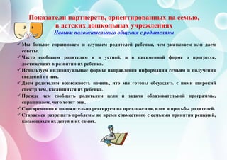 Показатели партнерств, ориентированных на семью,
в детских дошкольных учреждениях
Навыки положительного общения с родителями
 Мы больше спрашиваем и слушаем родителей ребенка, чем указываем или даем
советы.
 Часто сообщаем родителям и в устной, и в письменной форме о прогрессе,
достижениях в развитии их ребенка.
 Используем индивидуальные формы направления информации семьям и получения
сведений от них.
 Даем родителям возможность понять, что мы готовы обсуждать с ними широкий
спектр тем, касающихся их ребенка.
 Прежде чем сообщать родителям цели и задачи образовательной программы,
спрашиваем, чего хотят они.
 Своевременно и положительно реагируем на предложения, идеи и просьбы родителей.
 Стараемся разрешать проблемы во время совместного с семьями принятия решений,
касающихся их детей и их самих.
 