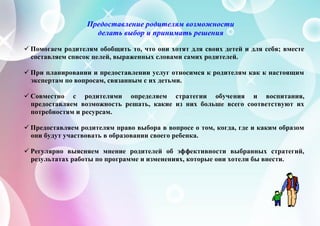Предоставление родителям возможности
делать выбор и принимать решения
 Помогаем родителям обобщить то, что они хотят для своих детей и для себя; вместе
составляем список целей, выраженных словами самих родителей.
 При планировании и предоставлении услуг относимся к родителям как к настоящим
экспертам по вопросам, связанным с их детьми.
 Совместно с родителями определяем стратегии обучения и воспитания,
предоставляем возможность решать, какие из них больше всего соответствуют их
потребностям и ресурсам.
 Предоставляем родителям право выбора в вопросе о том, когда, где и каким образом
они будут участвовать в образовании своего ребенка.
 Регулярно выясняем мнение родителей об эффективности выбранных стратегий,
результатах работы по программе и изменениях, которые они хотели бы внести.
 