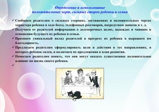 Определение и использование
положительных черт, сильных сторон ребенка и семьи
 Сообщаем родителям о сильных сторонах, достижениях и положительных чертах
характера ребенка в ходе бесед, телефонных разговоров, посредством записок и т. д.
 Получаем от родителей информацию о долгосрочных целях, надеждах и чаяниях в
отношении будущего их ребенка и семьи.
 Признаем уникальный вклад родителей в прогресс их ребенка и выражаем им
благодарность.
 Предлагаем родителям сформулировать цели и действия в тех направлениях, в
которых ребенок силен, и включаем их предложения в план развития.
 Помогаем родителям понять, что они могут оказать существенное положительное
влияние на жизнь своего ребенка.

 