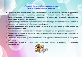 Создание дружелюбного партнерства
между детским садом и семьей
 Предоставляем всем членам семьи возможность для активного участия в групповой
деятельности, делаем все, чтобы родители при этом чувствовали себя комфортно.
 Даем родителям возможность участвовать в принятии решений, касающихся
проведения мероприятий в группе.
 Привлекаем родителей к обучению детей, используя при этом такие формы, которые
позволят им чувствовать себя легко и комфортно.
 Готовы принимать родителей в своей группе и в детском саду в любое время на
протяжении всего дня.
 Помогаем семьям в поиске других общественных услуг, в которых они нуждаются
 Принимаем и уважаем мнения и чувства родителей, даже если они не совпадают с
нашими собственными.
 Стараемся выработать у себя понимание культурных ценностей семей, с которыми
работаем.
 Принимаем ценности семей, даже если они входят в конфликт с нашими
собственными.
 