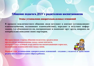 ОООбббщщщеееннниииеее пппееедддааагггооогггааа ДДДОООУУУ ссс рррооодддииитттеееллляяямммиии вввоооссспппииитттаааннннннииикккоооввв
ЭЭЭтттааапппыыы уууссстттааанннооовввлллееенннииияяя дддооовввееерррииитттеееллльььнннооо---дддееелллооовввыыыххх ооотттнннооошшшеееннниииййй
В процессе межличностного общения люди вступают в контакт (устанавливают
взаимоотношения, налаживают взаимодействие), передают и получают инфор-
мацию, т.е. обмениваются ею, воспринимают и понимают друг друга, опираясь на
невербальное поведение своих партнеров.
Интерактивная сторона общения педагогов с родителями
предполагает возникновение между ними контакта,
которые станут основой сотрудничества воспитывающих взрослых,
налаживания взаимодействия между ними.
Первый этап установления доверительных отношений - создание у педагога и трансляция
родителям положительного образа ребенка.
 