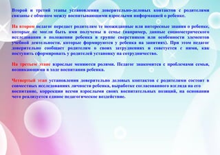 Второй и третий этапы установления доверительно-деловых контактов с родителями
связаны с обменом между воспитывающими взрослыми информацией о ребенке.
На втором педагог передает родителям те неожиданные или интересные знания о ребенке,
которые не могли быть ими получены в семье (например, данные социометрического
исследования о положении ребенка в группе сверстников или особенности элементов
учебной деятельности, которые формируются у ребенка на занятиях). При этом педагог
доверительно сообщает родителям о своих затруднениях и советуется с ними, как
поступить сформировать у родителей установку на сотрудничество.
На третьем этапе взрослые меняются ролями. Педагог знакомится с проблемами семьи,
возникающими в ходе воспитания ребенка.
Четвертый этап установления доверительно деловых контактов с родителями состоит в
совместных исследованиях личности ребенка, выработке согласованного взгляда на его
воспитание, коррекции всеми взрослыми своих воспитательных позиций, на основании
чего реализуется единое педагогическое воздействие.
 