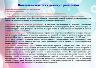 ПППооодддгггооотттооовввкккааа пппееедддааагггооогггааа ккк дддиииааалллооогггууу ссс рррооодддииитттеееллляяямммиии
Ошибки в общении педагога с родителями:
 поличное обращение,
 торопливость в оценке ребенка с акцептом на негативные проявления,
 пренебрежение к собеседнику, игнорирование его настроения, состояния, жизненного опыта.
Справиться с волнением перед беседой, добавить уверенности в своей позиции, создать готовность к
диалогу и взаимопониманию педагогу помогут следующие упражнения.
Упражнение «Перед сложным разговором» В ситуации, обозначенной в названии упражнения,
необходимо, пребывая в состоянии сосредоточенности и сконцентрировав волю, несколько раз (до
семи) повторить текст формулы: «Я спокоен и уверен в себе. У меня правильная позиция. Я готов к
диалогу и взаимопониманию».
Упражнение «Дыхание» Удобно устроившись в кресле или на стуле, расслабившись и закрыв глаза, по
своей команде необходимо отключить внимание от внешней ситуации и сосредоточиться на своем
дыхании. При этом не надо стремиться управлять им. Длительность упражнения — 10—15 мин.
До и после важного разговора можно воспользоваться упражнениями, представляющими собой
разновидности метода психологического душа, помогающего снять усталость, стабилизироваться,
почувствовать уверенность в себе.
Упражнение «Внутрениий луч» Сначала необходимо принять удобную позу сидя, лежа (если
позволяют обстоятельства) или стоя. Затем надо представить, что внутри вашей головы, в верхней ее
части, возникает светлый луч, который медленно и последовательно движется сверху вниз, постепенно
освещая лицо, шею, плечи, руки ровным и расслабляющим светом. По мере движения луча
разглаживаются морщины, исчезает напряжение в области затылка, расслабляется складка на лбу,
опадают брови, охлаждаются глаза, ослабляются зажимы в уголках губ, опускаются плечи,
расслабляются шея и грудь. Рекомендуется выполнить упражнение несколько раз в последова-
тельности сверху вниз, Закончить его надо словами: стал(а) новым человеком! Я стал(а) сильным(ой),
спокойным(ой) и стабильным(ой)! Я все буду делать хорошо!»
 