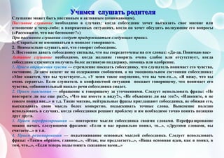 УУУчччииимммсссяяя ссслллууушшшааатттььь рррооодддииитттеееллляяя
Слушание может быть пассивным и активным (понимающим).
Пассивное слушание необходимо в случаях: когда собеседник хочет высказать свое мнение или
отношение к чему-либо; в напряженных ситуациях, когда он хочет обсудить волнующие его вопросы
(«Расскажите, что вас беспокоит?»)
При пассивном слушании следует придерживаться следующих правил.
1. Стараться не вмешиваться в монолог говорящего.
2. Внимательно слушать все, что говорит собеседник.
3. Постоянно давать собеседнику сигналы, что вы сосредоточены на его словах: «Да-да. Понимаю вас»
Активное слушание необходимо, когда желание говорить очень слабое или отсутствует, когда
собеседник стремится получить более активную поддержку, помощь или одобрение.
1. Прием отражения чувств — стремление показать собеседнику, что слушатель понимает его чувства,
состояние. Делаем акцент не на содержании сообщения, а на эмоциональном состоянии собеседника:
«Мне кажется, что вы чувствуете...», «У меня такое ощущение, что вы чем-то...», «Я вижу, что вы
очень сердиты». Если слушатель в конфликтной ситуации покажет говорящему, что понимает его
чувства, «обвинительный накал» речи собеседника спадет.
2. Прием выяснения — обращение к говорящему за уточнениями. Следует использовать фразы: «Не
повторите ли вы еще раз?», «Что вы имеете в виду?», «Не объясните ли вы это?», «Извините, я не
совсем понял вас...» и т.д. Такие мягкие, нейтральные фразы приглашают собеседника, не обижая его,
высказывать свою мысль более конкретно, подыскивать точные слова. Выяснение полезно
использовать в случаях, когда собеседники решают проблему и им необходимо точно понять позицию
друг друга.
3. Прием перефразирования — повторение мысли собеседника своими словами. Перефразирование
можно начать следующими фразами: «Если я вас правильно понял, то...», «Другими словами, вы
считаете...» и т.п.
4. Прием резюмирования — подытоживание основных мыслей собеседника. Следует использовать
фразы: «Таким образом, главное...», «Итак, вы предлагаете...», «Ваша основная идея, как я понял, в
том, что...», «Если теперь подытожить сказанное вами...»
 