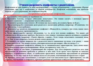 УУУчччииимммсссяяя рррааазззрррееешшшааатттььь кккооонннфффлллиииккктттыыы ссс рррооодддииитттеееллляяямммиии...
Конфликтов не надо бояться, их надо предупреждать, а в случае возникновения — улаживать. Именно
улаживать, так как в конфликтах не бывает победителей. Конфликт показывает, что проблема
назрела, и если ее разрешить, то конфликт минует.
Алгоритмом разрешения конфликта.
1. Выслушайте собеседника, не перебивая его.
2. Признайте чувства, которые собеседник испытывает. Это можно сделать с помощью приема
активного слушания — «отражения чувств собеседника»,
3. Установите границы допустимого: «Я готов(а) вас выслушать, но слушать брань не буду».
4. Продемонстрируйте понимание роли родителя в воспитании ребенка, например: «Я понимаю, что
вы заботитесь о своем ребенке».
5. Выясните, как родитель воспринимает конфликт: «Пожалуйста, говорите, мне очень важно знать
ваше мнение по поводу произошедшего».
6. Четко сформулируйте предмет обсуждения, т.е. то, из-за чего возник конфликт. Это важно для
сужения поля обсуждаемых проблем. Достигнуть этого можно с помощью приема активного слушания
— резюмирования, например: «Таким образом, главное... Если теперь подытожить сказанное вами,
то...». Еще лучше попросить сделать резюме самого родителя.
7. Установите, по каким вопросам вы с родителем имеете одинаковые взгляды, а по каким — ваши
мнения расходятся. Это можно сделать, повторив несколько раз вопрос: «Вы согласны с?..»
8. Опишите содержание конфликта, избавив его от эмоциональных характеристик. Здесь снова может
быть использован прием резюмирования: «Итак, мы пришли к тому, что...».
9. Ищите выход из ситуации, устраивающий обе стороны. Для этого попросите родителя дать свои
предложения по решению проблемы и добавьте к ним свои. Если среди этого перечня не нашлось
варианта, устраивающего обоих, то необходимо продолжить выдвижение предложений по решению
проблемы до тех пор, пока не будет найден выход из ситуации, отвечающий интересам всех сторон
10. Примите совместное «коммюнике», в котором устно или письменно будет зафиксировано, что обе
стороны, участвующие в конфликте, признают решение приемлемым и обязуются его выполнять.
 