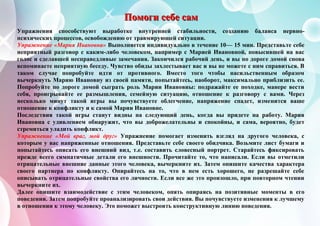 ПППооомммооогггиии сссееебббеее сссаааммм
Упражнения способствуют выработке внутренней стабильности, созданию баланса нервно-
психических процессов, освобождению от травмирующей ситуации.
Упражнение «Мария Ивановна» Выполняется индивидуально в течение 10— 15 мин. Представьте себе
неприятный разговор с каким-либо человеком, например с Марией Ивановной, повысившей на вас
голос и сделавшей несправедливые замечания. Закончился рабочий день, и вы по дороге домой снова
вспоминаете неприятную беседу. Чувство обиды захлестывает вас и вы не можете с ним справиться. В
таком случае попробуйте идти от противного. Вместо того чтобы насильственным образом
вычеркнуть Марию Ивановну из своей памяти, попытайтесь, наоборот, максимально приблизить ее.
Попробуйте по дороге домой сыграть роль Марии Ивановны: подражайте ее походке, манере вести
себя, проигрывайте ее размышления, семейную ситуацию, отношение к разговору с вами. Через
несколько минут такой игры вы почувствуете облегчение, напряжение спадет, изменится ваше
отношение к конфликту и к самой Марии Ивановне.
Последствия такой игры станут видны на следующий день, когда вы придете на работу. Мария
Ивановна с удивлением обнаружит, что вы доброжелательны и спокойны, и сама, вероятно, будет
стремиться уладить конфликт.
Упражнение «Мой враг, мой друг» Упражнение помогает изменить взгляд на другого человека, с
которым у вас напряженные отношения. Представьте себе своего обидчика. Возьмите лист бумаги и
попытайтесь описать его внешний вид, т.е. составить словесный портрет. Старайтесь фиксировать
прежде всего симпатичные детали его внешности. Прочитайте то, что написали. Если вы отметили
отрицательные внешние данные этого человека, вычеркните их. Затем опишите качества характера
своего партнера по конфликту. Опирайтесь на то, что в нем есть хорошего, не разрешайте себе
описывать отрицательные свойства его личности. Если все же это произошло, при повторном чтении
вычеркните их.
Далее опишите взаимодействие с этим человеком, опять опираясь на позитивные моменты в его
поведении. Затем попробуйте проанализировать свои действия. Вы почувствуете изменения к лучшему
в отношении к этому человеку. Это поможет выстроить конструктивную линию поведения.
 