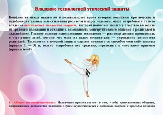 ВВВлллааадддеееннниииеее тттееехххнннооолллооогггиииеееййй эээтттииичччееессскккоооййй зззааащщщииитттыыы
Конфликты между педагогом и родителем, во время которых возможны критические и
недоброжелательные высказывания родителя в адрес педагога, могут потребовать от него
владения технологией этической защиты, которая позволяет педагогу с честью выходить
из трудного положения и сохранить возможность конструктивного общения с родителем в
дальнейшем. Главное условие использования технологии — разговор должен происходить
в отсутствие детей, потому что одна из задач воспитателя — укрепление авторитета
родителей. Технологии этической защиты следует начинать со способов «мягкой» защиты
(приемы 1 — 5) и, только испробовав все средства, переходить к «жестким» приемам
(приемы 6—8).
1. «Вопрос на воспроизведение». Назначение приема состоит в том, чтобы приостановить общение,
принижающее достоинство человека. Прием осуществляется с помощью вопроса и просьбы педагога
 