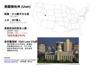 美國猶他州 (Utah)
面積：21.9萬平方公里
（6個台灣大）
人口：281萬人
（接近北中高三市人口）
長期流浪的街友人數：
2005年- 1932
2015年- 174 (10月統計)
10年內減少91％
首府鹽湖城（Salt Lake City）
城市面積比台北市稍大，都會區
聚集猶他州8成人口，絕大多數
數街友聚集市中心區，街民收容
機構位於市郊。
資料來源：
ClkerFree Vectorlmages（https://goo.gl/mY4Q8R）、Jhbdel (Talk, https://goo.gl/mjUFzP)、Sean Breazeal, Wikiwand (
https://goo.gl/i8mF30) （整理製圖：楊芬瑩）
 