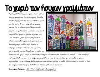 Χατσίκου Ιωάννα http://taksiasterati.blogspot.gr
Λίγο παραδίπλα υπάρχει ένα χωριό. Το χωριό των
ήσυχων γραμμάτων. Σε αυτό το χωριό ζουν όλα
τα ήσυχα γράμματα (σύμφωνα) και καθένα έχει το
σπιτάκι του. Κάθε σπίτι το έφτιαξα με χαρτόνι
κανσόν. Μην τα πλαστικοποιείτε! Κρατάνε πολύ
καιρό (αν τα φυλάτε καλά κλειστά τον καιρό που δε
τα χρειάζεστε) χωρίς να χάνουν το χρώμα τους.
Μετά από τόσα χρόνια έχω παρατηρήσει πως η
πλαστικοποίηση δυστυχώς , ενώ κρατά ανέπαφα
όσα φτιάχνουμε , πολλές φορές βαραίνει τα
έγγραφα και πέφτουν από τους τοίχους. Επίσης
συχνά γυαλίζει και είναι δύσκολο για τα παιδιά να
διακρίνουν όσα έχουμε γράψει (η εναλλακτική –«θαμπή πλαστικοποίηση» δεν κολλάει με τίποτα). Σε κάθε σπίτι βάζω
τις «παρεούλες» που φτιάχνει το ήσυχο γράμμα με όλα τα γνωστά φωνακλάδικα (με την πάροδο του χρόνου
συμπληρώνω και τα υπόλοιπα). Κάθε φορά που συναντάμε ένα γράμμα τα παιδιά κρίνουν πού πρέπει να πάει να ζήσει ,
στο ήσυχο χωριό ή στη λίμνη. Ακολουθούν οι παρεούλες όλων των φωνηέντων.
 