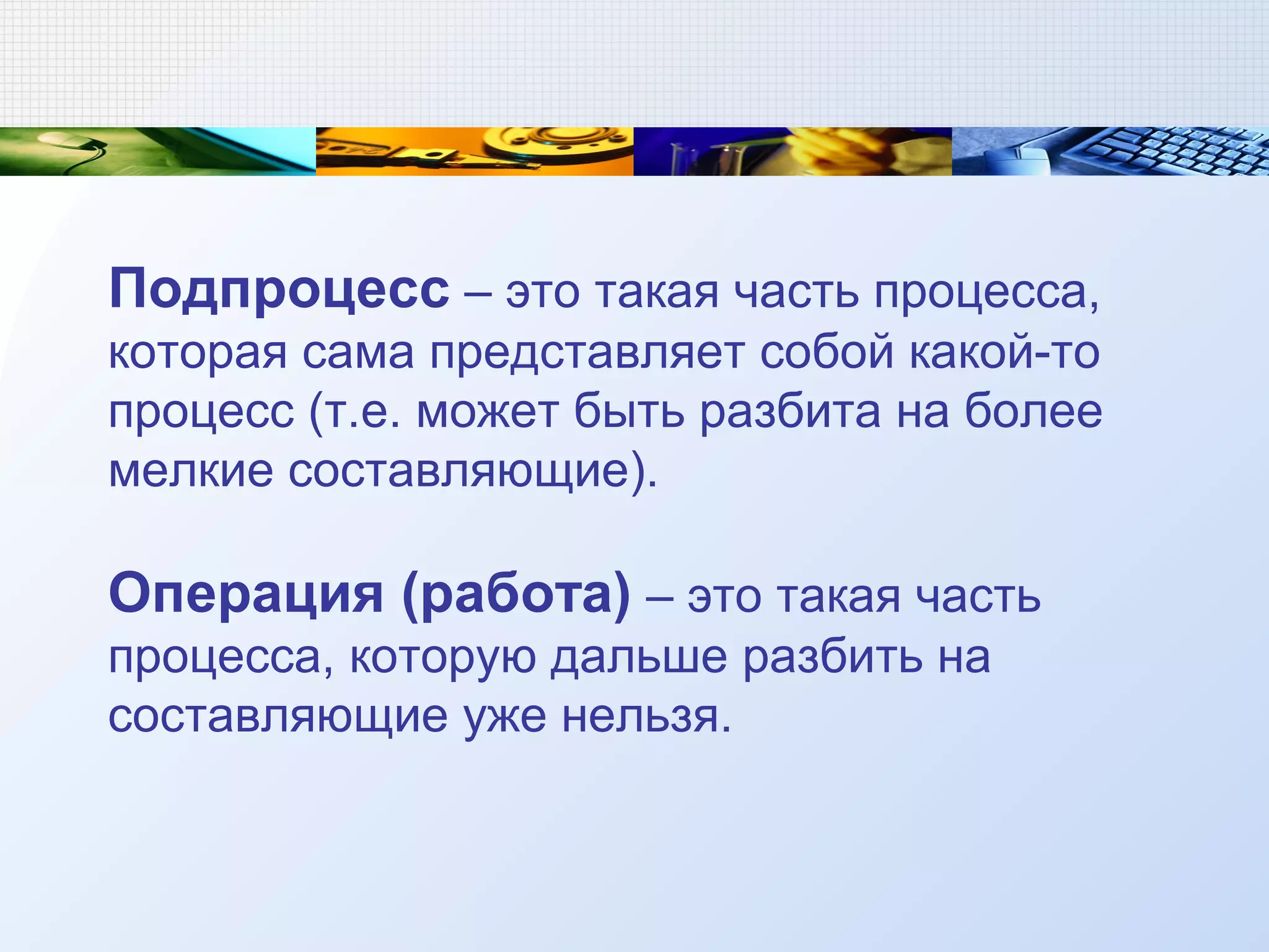 Подпроцесс – это такая часть процесса,
которая сама представляет собой какой-то
процесс (т.е. может быть разбита на более
мелкие составляющие).
Операция (работа) – это такая часть
процесса, которую дальше разбить на
составляющие уже нельзя.
 