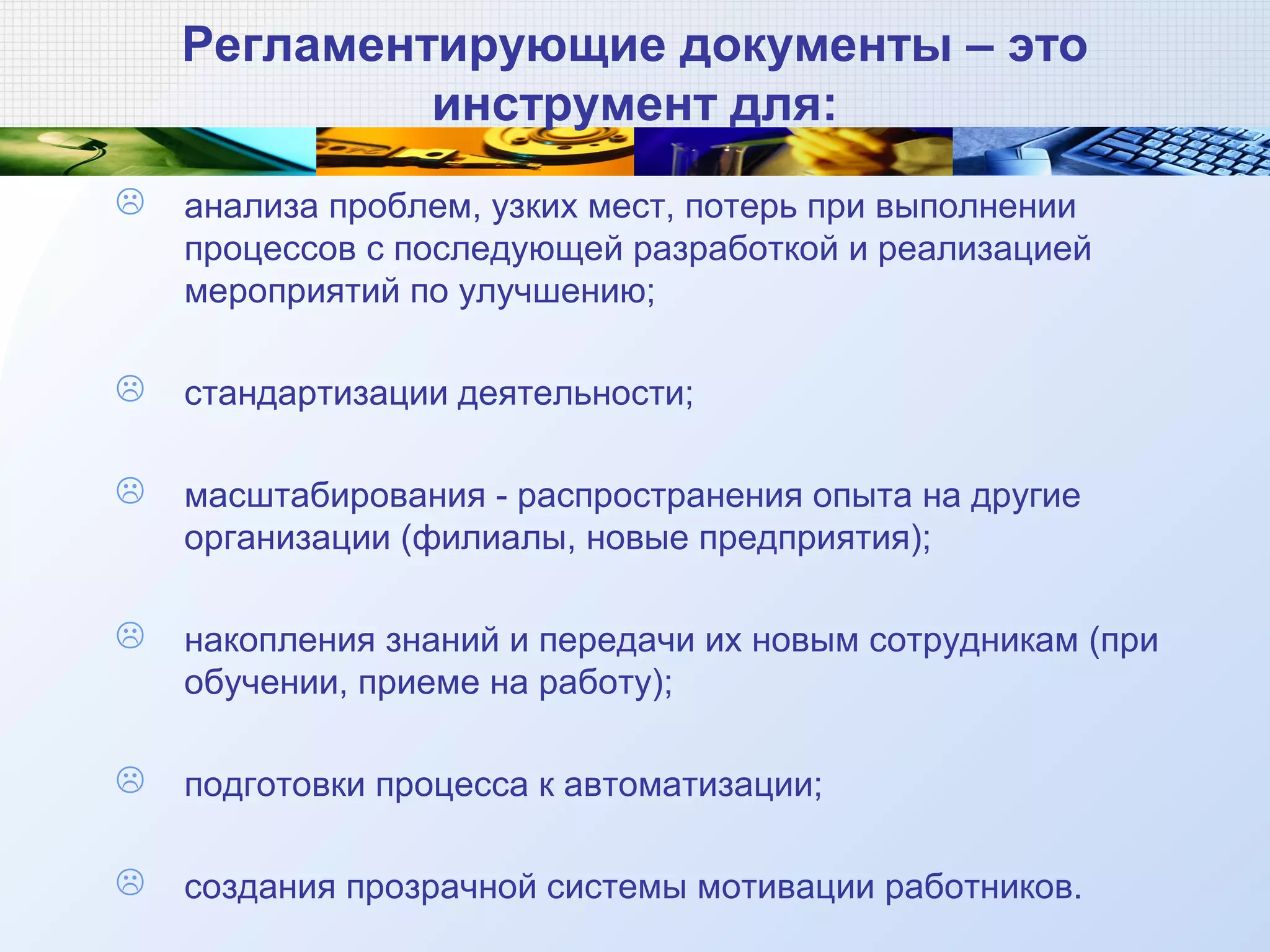 Регламентирующие документы – это
инструмент для:
 анализа проблем, узких мест, потерь при выполнении
процессов с последующей разработкой и реализацией
мероприятий по улучшению;
 стандартизации деятельности;
 масштабирования - распространения опыта на другие
организации (филиалы, новые предприятия);
 накопления знаний и передачи их новым сотрудникам (при
обучении, приеме на работу);
 подготовки процесса к автоматизации;
 создания прозрачной системы мотивации работников.
 