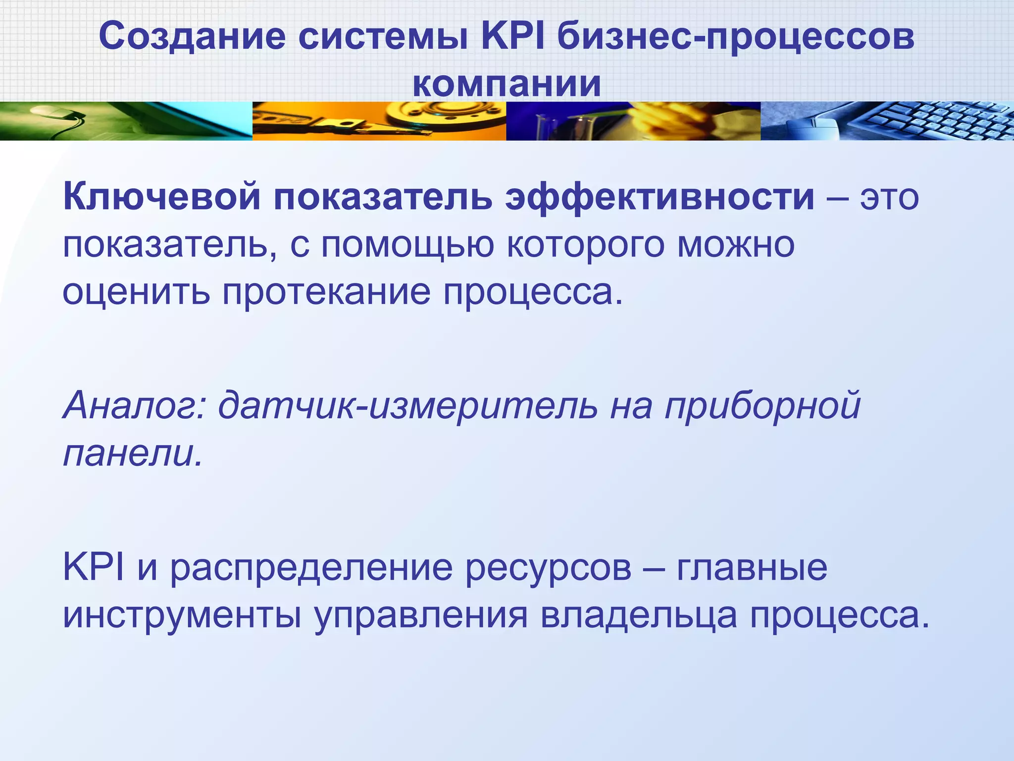 Создание системы KPI бизнес-процессов
компании
Ключевой показатель эффективности – это
показатель, с помощью которого можно
оценить протекание процесса.
Аналог: датчик-измеритель на приборной
панели.
KPI и распределение ресурсов – главные
инструменты управления владельца процесса.
 