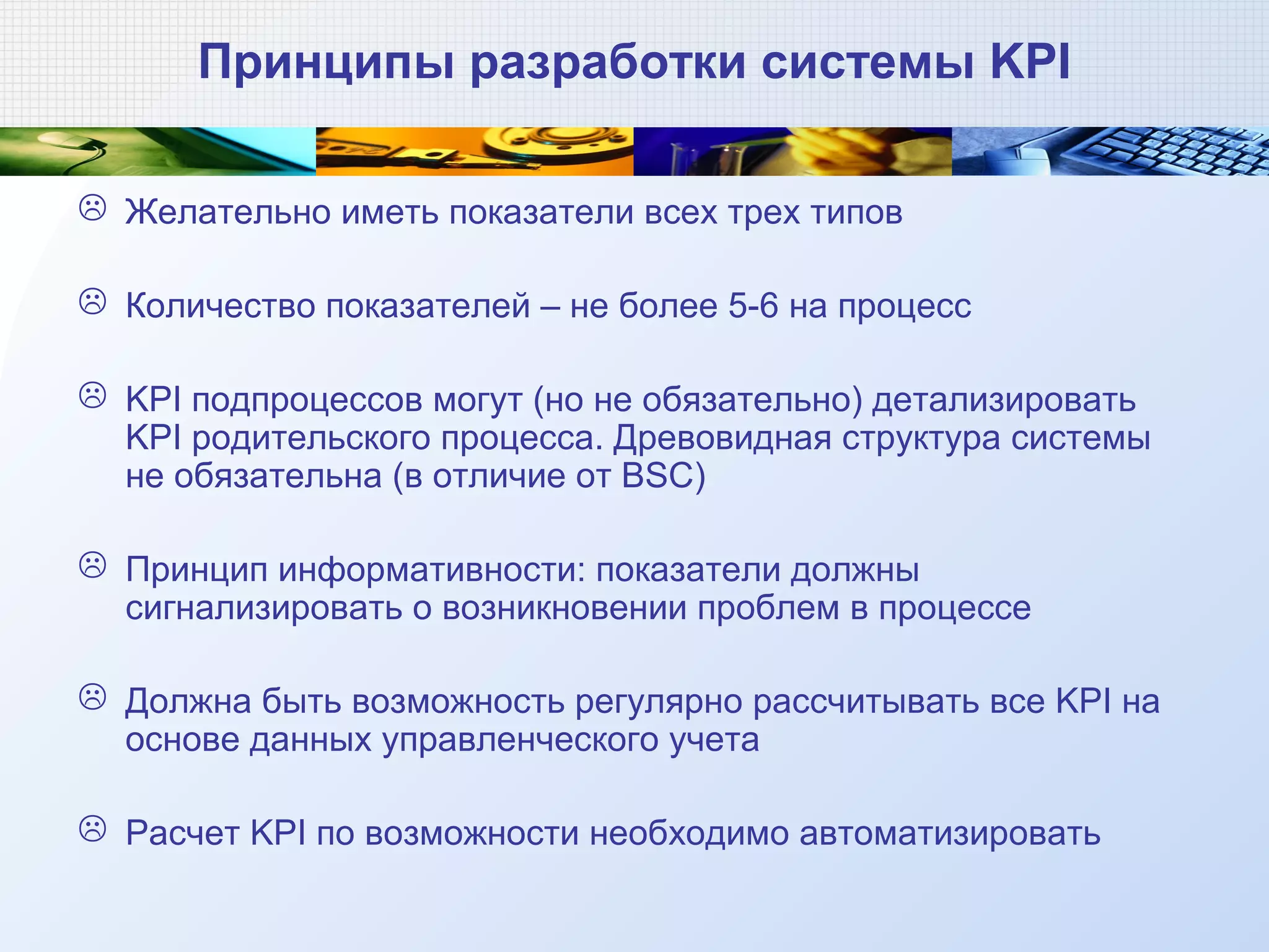 Принципы разработки системы KPI
 Желательно иметь показатели всех трех типов
 Количество показателей – не более 5-6 на процесс
 KPI подпроцессов могут (но не обязательно) детализировать
KPI родительского процесса. Древовидная структура системы
не обязательна (в отличие от BSC)
 Принцип информативности: показатели должны
сигнализировать о возникновении проблем в процессе
 Должна быть возможность регулярно рассчитывать все KPI на
основе данных управленческого учета
 Расчет KPI по возможности необходимо автоматизировать
 