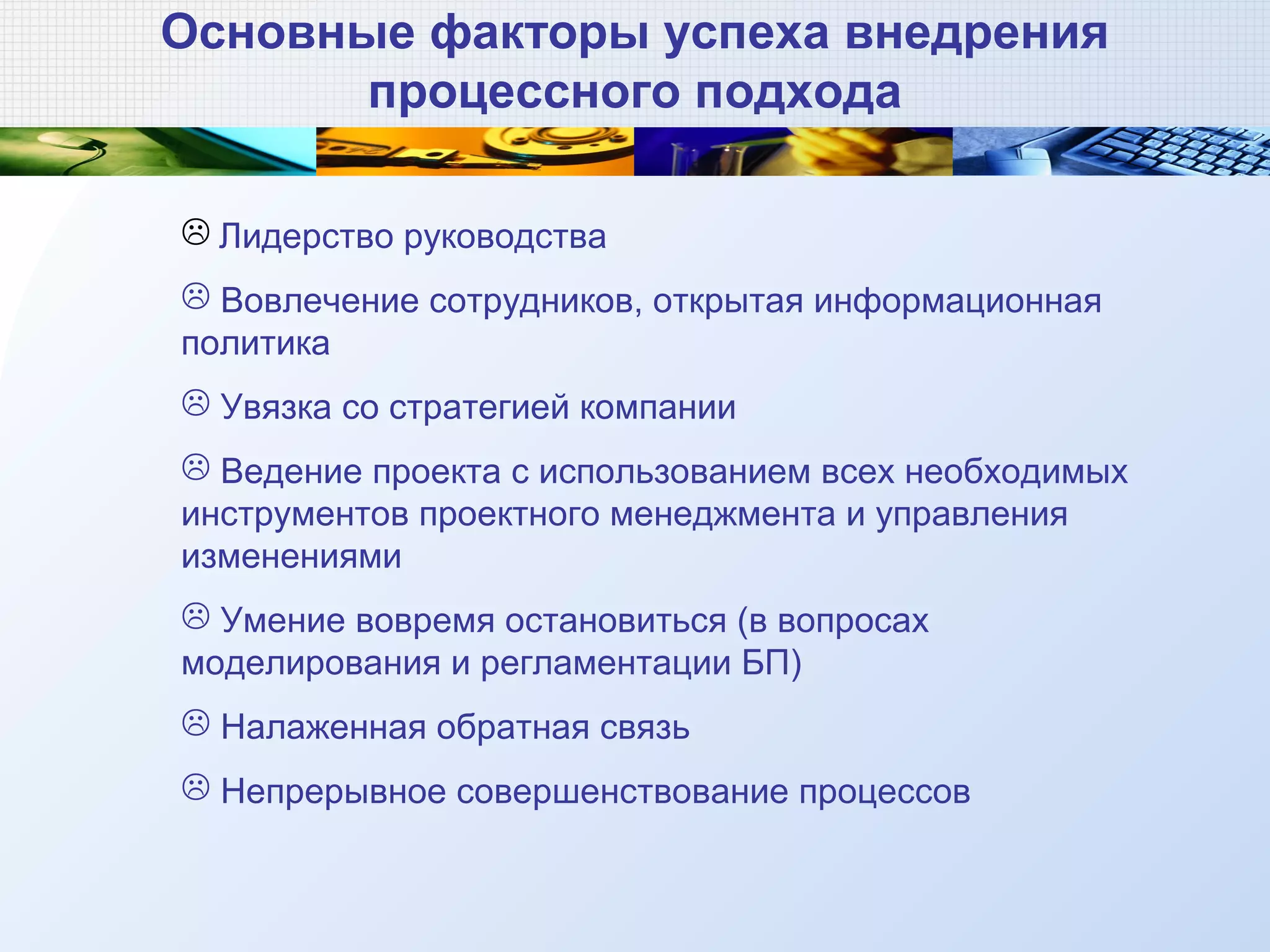 Основные факторы успеха внедрения
процессного подхода
 Лидерство руководства
 Вовлечение сотрудников, открытая информационная
политика
 Увязка со стратегией компании
 Ведение проекта с использованием всех необходимых
инструментов проектного менеджмента и управления
изменениями
 Умение вовремя остановиться (в вопросах
моделирования и регламентации БП)
 Налаженная обратная связь
 Непрерывное совершенствование процессов
 