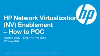 © Copyright 2012 Hewlett-Packard Development Company, L.P. The information contained herein is subject to change without notice.
HP Network Virtualization
(NV) Enablement
– How to POC
Matthew Brady – EMEA NV Pre-Sales
15th May 2014
 