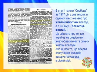 В статті газети “Свобода”
за 1917 рік є два тексти: в
одному з них вказано про
жовто-блакитний прапор,
а в іншому – блакитно-
жовтий.
Це свідчить про те, що
українці не розрізняли
жовто-блакитний та синьо-
жовтий прапори.
Або ж, про те, що обидва
сполучення кольорів
використовувались
в рівній мірі.
 