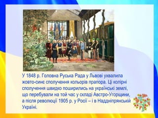 У 1848 р. Головна Руська Рада у Львові ухвалила
жовто-синє сполучення кольорів прапора. Ці колірні
сполучення швидко поширились на українські землі,
що перебували на той час у складі Австро-Угорщини,
а після революції 1905 р. у Росії – і в Наддніпрянській
Україні.
 