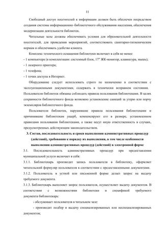 11
Свободный доступ посетителей к информации должен быть обеспечен посредством
создания системы информационно–библиотечного обслуживания населения, обеспечения
модернизации деятельности библиотек.
Читальные залы должны обеспечивать условия для образовательной деятельности
посетителей, для проведения мероприятий, соответствовать санитарно-гигиеническим
нормам и обеспечивать удобство клиента.
Комплекс технического оснащения библиотеки включает в себя не менее:
- 1 компьютера (в комплектации: системный блок, 17" ЖК-монитор, клавиатура, мышь);
- 1 лазерного принтера;
- 1 телефона;
- 1 точки доступа в Интернет.
Оборудование следует использовать строго по назначению в соответствии с
эксплуатационными документами, содержать в технически исправном состоянии.
Пользователи библиотек обязаны соблюдать правила пользования библиотеками. В целях
сохранности библиотечного фонда возможно установление санкций за утерю или порчу
экземпляров библиотечного фонда.
Пользователи библиотек, нарушившие правила пользования библиотеками и
причинившие библиотекам ущерб, компенсируют его в размере, установленном
правилами пользования библиотеками, а также несут иную ответственность в случаях,
предусмотренных действующим законодательством.
3. Состав, последовательность и сроки выполнения административных процедур
(действий), требования к порядку их выполнения, в том числе особенности
выполнения административных процедур (действий) в электронной форме
3.1. Последовательность административных процедур при предоставлении
муниципальной услуги включает в себя:
3.1.1. Библиотекарь производит запись пользователя в библиотеку, оформляет
читательский формуляр пользователя в соответствии с предоставленными документами.
3.1.2. Пользователь в устной или письменной форме делает запрос на выдачу
требуемого документа.
3.1.3. Библиотекарь выполняет запрос пользователя, осуществляет выдачу документов. В
соответствии с возможностями библиотеки и спецификой требуемого
документа библиотекарь:
- обслуживает пользователя в читальном зале:
- производит подбор и выдачу специализированных или неспециализированных
документов;
 