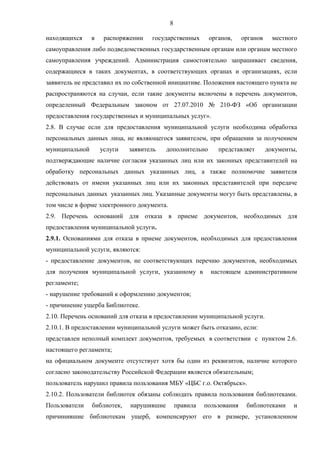 8
находящихся в распоряжении государственных органов, органов местного
самоуправления либо подведомственных государственным органам или органам местного
самоуправления учреждений. Администрация самостоятельно запрашивает сведения,
содержащиеся в таких документах, в соответствующих органах и организациях, если
заявитель не представил их по собственной инициативе. Положения настоящего пункта не
распространяются на случаи, если такие документы включены в перечень документов,
определенный Федеральным законом от 27.07.2010 № 210-ФЗ «Об организации
предоставления государственных и муниципальных услуг».
2.8. В случае если для предоставления муниципальной услуги необходима обработка
персональных данных лица, не являющегося заявителем, при обращении за получением
муниципальной услуги заявитель дополнительно представляет документы,
подтверждающие наличие согласия указанных лиц или их законных представителей на
обработку персональных данных указанных лиц, а также полномочие заявителя
действовать от имени указанных лиц или их законных представителей при передаче
персональных данных указанных лиц. Указанные документы могут быть представлены, в
том числе в форме электронного документа.
2.9. Перечень оснований для отказа в приеме документов, необходимых для
предоставления муниципальной услуги.
2.9.1. Основаниями для отказа в приеме документов, необходимых для предоставления
муниципальной услуги, являются:
- предоставление документов, не соответствующих перечню документов, необходимых
для получения муниципальной услуги, указанному в настоящем административном
регламенте;
- нарушение требований к оформлению документов;
- причинение ущерба Библиотеке.
2.10. Перечень оснований для отказа в предоставлении муниципальной услуги.
2.10.1. В предоставлении муниципальной услуги может быть отказано, если:
представлен неполный комплект документов, требуемых в соответствии с пунктом 2.6.
настоящего регламента;
на официальном документе отсутствует хотя бы один из реквизитов, наличие которого
согласно законодательству Российской Федерации является обязательным;
пользователь нарушил правила пользования МБУ «ЦБС г.о. Октябрьск».
2.10.2. Пользователи библиотек обязаны соблюдать правила пользования библиотеками.
Пользователи библиотек, нарушившие правила пользования библиотеками и
причинившие библиотекам ущерб, компенсируют его в размере, установленном
 