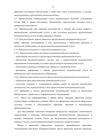 9
правилами пользования библиотеками, а также несут иную ответственность в случаях,
предусмотренных действующим законодательством.
2.11. Предоставление муниципальной услуги осуществляется бесплатно на основании
Устава ЦБС и правил пользования библиотеками, определяющих основные цели и
направления деятельности.
2.12. Максимальный срок ожидания пользователем в очереди при подаче запроса о
предоставлении муниципальной услуги и при получении результата предоставления
муниципальной услуги не должно превышать 10 минут.
2.13. Срок регистрации запроса заявителя о предоставлении муниципальной услуги.
2.13.1. Заявление регистрируется в день представления в библиотеку заявления и
документов, необходимых для предоставления муниципальной услуги.
2.14. Показатели доступности и качества оказываемых услуг.
2.14.1. Показателями оценки доступности муниципальной услуги являются:
- транспортная доступность к местам предоставления муниципальной услуги;
- обеспечение беспрепятственного доступа лиц с ограниченными возможностями
передвижения к помещениям, в которых предоставляется муниципальная услуга;
- обеспечение возможности направления запроса по электронной почте;
- размещение информации о порядке предоставления муниципальной услуги на
официальном сайте муниципального образования.
2.14.2. Показателями оценки качества предоставления муниципальной услуги являются:
- соблюдение срока предоставления муниципальной услуги;
- отсутствие поданных в установленном порядке жалоб на действия (бездействие)
должностных лиц, осуществленные в ходе предоставления муниципальной услуги.
2.15. Требования к местам предоставления муниципальной услуги по организации
библиотечного, справочного и информационного обслуживания.
2.15.1. Места для информирования и приёма заявок, ожидания заявителей должны
соответствовать комфортным условиям. Места для оформления документов оборудуются
стульями, столами и обеспечиваются образцами заявлений и канцелярскими
принадлежностями.
Для обслуживания инвалидов помещения оборудуются пандусами, специальными
ограждениями и перилами, обеспечивающими беспрепятственное передвижение и
разворот инвалидных колясок. Столы для обслуживания инвалидов размещаются в
стороне от входа с учетом беспрепятственного подъезда и поворота колясок.
Входы в помещения оборудуются пандусами, расширенными проходами,
позволяющими обеспечить беспрепятственный доступ инвалидов, включая инвалидов,
 