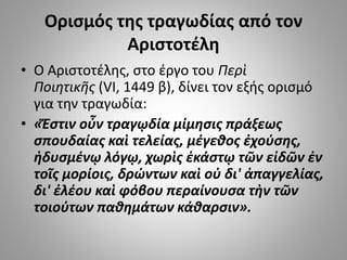 Ορισμός της τραγωδίας από τον
Αριστοτέλη
• O Aριστοτέλης, στο έργο του Περὶ
Ποιητικῆς (VI, 1449 β), δίνει τον εξής ορισμό
για την τραγωδία:
• «Ἔστιν οὖν τραγῳδία μίμησις πράξεως
σπουδαίας καὶ τελείας, μέγεθος ἐχούσης,
ἡδυσμένῳ λόγῳ, χωρὶς ἑκάστῳ τῶν εἰδῶν ἐν
τοῖς μορίοις, δρώντων καὶ οὐ δι' ἀπαγγελίας,
δι' ἐλέου καὶ φόβου περαίνουσα τὴν τῶν
τοιούτων παθημάτων κάθαρσιν».
 