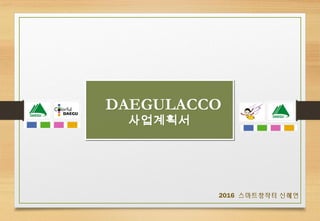 DAEGULACCO
사업계획서
DAEGULACCO
사업계획서
2016 스마트창작터 신혜연
 
