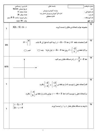 ‫داوﻃﻠﺐ‬ ‫ﺷﻤﺎره‬‫ﺗﻌﺎﻟﯽ‬ ‫ﺑﺎﺳﻤﻪ‬‫درس‬ ‫ﻧﺎم‬:‫رﯾــﺎﺿﯽ‬
‫ﻧﺎم‬:‫اﻣﺘﺤﺎن‬ ‫ﺗﺎرﯾﺦ‬:4/3/95
‫ﺧﺎﻧﻮادﮔﯽ‬ ‫ﻧﺎم‬:‫ﺻﻔﺤﻪ‬ ‫ﺗﻌﺪاد‬:4
‫ﭘﺪر‬ ‫ﻧﺎم‬:‫ﺳﺆال‬ ‫ﺗﻌﺪاد‬:20
‫آﻣﻮزﺷﮕﺎه‬ ‫ﻧﺎم‬:‫ﺷﺮوع‬ ‫زﻣﺎن‬:‫ﺳﺎﻋﺖ‬59/‫ﺻﺒﺢ‬
‫ﭘﺎﯾﻪ‬:‫ﻧﻬﻢ‬‫وﻗﺖ‬:110‫دﻗﯿﻘﻪ‬
٣
‫ﭘﺮورش‬ ‫و‬ ‫آﻣﻮزش‬ ‫وزارت‬
‫ﯾﺰد‬ ‫اﺳﺘﺎن‬ ‫ﭘﺮورش‬ ‫و‬ ‫آﻣﻮزش‬ ‫ﮐﻞ‬ ‫اداره‬
‫ﺳﻨﺠﺶ‬ ‫اداره‬
12
‫آورﯾﺪ‬ ‫ﺑﺪﺳﺖ‬ ‫را‬ ‫ﻣﻘﺎﺑﻞ‬ ‫ي‬ ‫ﻧﺎﻣﻌﺎدﻟﻪ‬ ‫ﺟﻮاب‬ ‫ﻣﺠﻤﻮﻋﻪ‬.  xx  6523
1
13
‫اﻟﻒ‬(‫ﻧﻘﻄﻪ‬ ‫ﻣﺨﺘﺼﺎت‬M‫ﺧﻂ‬ ‫از‬32  xy‫آن‬ ‫ﻃﻮل‬ ‫ﮐﻪ‬ ‫ﮐﻨﯿﺪ‬ ‫ﭘﯿﺪا‬ ‫را‬4‫ﺑﺎﺷﺪ‬.






4
M
‫ب‬(‫ي‬ ‫ﻧﻘﻄﻪ‬ ‫آﯾﺎ‬






7
2
E‫ﺧﻂ‬ ‫روي‬32  xy‫ﺧﯿـﺮ‬ ‫ﺑﻠـﻪ‬ ‫دارد؟‬ ‫ﻗﺮار‬
5/0
14
‫ﺧﻂ‬2
3
2
 xy‫را‬‫ﻣﻘﺎﺑﻞ‬ ‫دﺳﺘﮕﺎه‬ ‫در‬‫ﮐﻨﯿﺪ‬ ‫رﺳﻢ‬.
75/0
15
‫اﻟﻒ‬(‫ي‬ ‫ﻧﻘﻄﻪ‬ ‫دو‬ ‫از‬ ‫ﮐﻪ‬ ‫ﺑﻨﻮﯾﺴﯿﺪ‬ ‫را‬ ‫ﺧﻄﯽ‬ ‫ﻣﻌﺎدﻟﻪ‬







7
2
‫و‬







3
2
‫ﺑﮕﺬرد‬.
‫ب‬(‫ﺧﻂ‬ ‫ﺑﺎ‬ ‫ﮐﻪ‬ ‫ﺑﻨﻮﯾﺴﯿﺪ‬ ‫را‬ ‫ﺧﻄﯽ‬ ‫ﻣﻌﺎدﻟﻪ‬34  xy‫ي‬ ‫ﻧﻘﻄﻪ‬ ‫از‬ ‫و‬ ‫ﺑﺎﺷﺪ‬ ‫ﻣﻮازي‬





5
1
‫ﺑﮕﺬرد‬.
1
16
‫ﻣﻘﺪار‬ ‫ﻣﻘﺎﺑﻞ‬ ‫دﺳﺘﮕﺎه‬ ‫ﺑﻪ‬ ‫ﺗﻮﺟﻪ‬ ‫ﺑﺎ‬x‫و‬y‫آورﯾﺪ‬ ‫ﺑﺪﺳﺖ‬ ‫را‬.





42
73
yx
yx
1
 