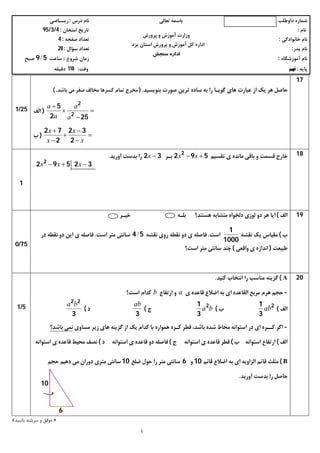 ‫داوﻃﻠﺐ‬ ‫ﺷﻤﺎره‬‫ﺗﻌﺎﻟﯽ‬ ‫ﺑﺎﺳﻤﻪ‬‫درس‬ ‫ﻧﺎم‬:‫رﯾــﺎﺿﯽ‬
‫ﻧﺎم‬:‫اﻣﺘﺤﺎن‬ ‫ﺗﺎرﯾﺦ‬:4/3/95
‫ﺧﺎﻧﻮادﮔﯽ‬ ‫ﻧﺎم‬:‫ﺻﻔﺤﻪ‬ ‫ﺗﻌﺪاد‬:4
‫ﭘﺪر‬ ‫ﻧﺎم‬:‫ﺳﺆال‬ ‫ﺗﻌﺪاد‬:20
‫آﻣﻮزﺷﮕﺎه‬ ‫ﻧﺎم‬:‫ﺷﺮوع‬ ‫زﻣﺎن‬:‫ﺳﺎﻋﺖ‬59/‫ﺻﺒﺢ‬
‫ﭘﺎﯾﻪ‬:‫ﻧﻬﻢ‬‫وﻗﺖ‬:110‫دﻗﯿﻘﻪ‬
٤
‫ﭘﺮورش‬ ‫و‬ ‫آﻣﻮزش‬ ‫وزارت‬
‫ﯾﺰد‬ ‫اﺳﺘﺎن‬ ‫ﭘﺮورش‬ ‫و‬ ‫آﻣﻮزش‬ ‫ﮐﻞ‬ ‫اداره‬
‫ﺳﻨﺠﺶ‬ ‫اداره‬
17
‫ﺑﻨﻮﯾﺴﯿﺪ‬ ‫ﺻﻮرت‬ ‫ﺗﺮﯾﻦ‬ ‫ﺳﺎده‬ ‫ﺑﻪ‬ ‫را‬ ‫ﮔﻮﯾـﺎ‬ ‫ﻫﺎي‬ ‫ﻋﺒﺎرت‬ ‫از‬ ‫ﯾﮏ‬ ‫ﻫﺮ‬ ‫ﺣﺎﺻﻞ‬.)‫ﺑﺎﺷﺪ‬ ‫ﻣﯽ‬ ‫ﺻﻔﺮ‬ ‫ﻣﺨﺎﻟﻒ‬ ‫ﮐﺴﺮﻫﺎ‬ ‫ﺗﻤﺎم‬ ‫ﻣﺨﺮج‬.(




252
5
2
2
a
a
a
a
)‫اﻟﻒ‬






x
x
x
x
2
32
2
72
)‫ب‬
25/1
18‫ﺗﻘ‬ ‫ي‬ ‫ﻣﺎﻧﺪه‬ ‫ﺑﺎﻗﯽ‬ ‫و‬ ‫ﻗﺴﻤﺖ‬ ‫ﺧﺎرج‬‫ﺴﯿﻢ‬592 2
 xx‫ﺑـﺮ‬32 x‫آورﯾﺪ‬ ‫ﺑﺪﺳﺖ‬ ‫را‬.
1
19‫اﻟﻒ‬(‫ﺧﯿـﺮ‬ ‫ﺑﻠـﻪ‬ ‫ﻫﺴﺘﻨﺪ؟‬ ‫ﻣﺘﺸﺎﺑﻪ‬ ‫دﻟﺨﻮاه‬ ‫ﻟﻮزي‬ ‫دو‬ ‫ﻫﺮ‬ ‫آﯾﺎ‬
‫ب‬(‫ﻧﻘﺸﻪ‬ ‫ﯾﮏ‬ ‫ﻣﻘﯿﺎس‬
1000
1
‫اﺳﺖ‬.‫ﻧﻘﺸﻪ‬ ‫روي‬ ‫ﻧﻘﻄﻪ‬ ‫دو‬ ‫ي‬ ‫ﻓﺎﺻﻠﻪ‬54/‫اﺳﺖ‬ ‫ﻣﺘﺮ‬ ‫ﺳﺎﻧﺘﯽ‬.‫در‬ ‫ﻧﻘﻄﻪ‬ ‫دو‬ ‫اﯾﻦ‬ ‫ي‬ ‫ﻓﺎﺻﻠﻪ‬
‫ﻃﺒﯿﻌﺖ‬)‫واﻗﻌﯽ‬ ‫ي‬ ‫اﻧﺪازه‬(‫ﻣﺘﺮ‬ ‫ﺳﺎﻧﺘﯽ‬ ‫ﭼﻨﺪ‬‫اﺳﺖ؟‬
75/0
20A(‫ﮐﻨﯿﺪ‬ ‫اﻧﺘﺨﺎب‬ ‫را‬ ‫ﻣﻨﺎﺳﺐ‬ ‫ﮔﺰﯾﻨﻪ‬.
-‫ي‬ ‫ﻗﺎﻋﺪه‬ ‫اﺿﻼع‬ ‫ﺑﻪ‬ ‫اي‬ ‫اﻟﻘﺎﻋﺪه‬ ‫ﻣﺮﺑﻊ‬ ‫ﻫﺮم‬ ‫ﺣﺠﻢ‬a‫ارﺗﻔﺎع‬ ‫و‬b‫اﺳﺖ؟‬ ‫ﮐﺪام‬
‫ا‬‫ﻟﻒ‬(
2
3
1
ab‫ب‬(ba2
3
1
‫ج‬(
3
ab
‫د‬(
3
22
ba
-‫ﮐ‬ ‫اﮔﺮ‬‫ــ‬‫ﮐ‬ ‫ﻗﻄﺮ‬ ،‫ﺑﺎﺷﺪ‬ ‫ﺷﺪه‬ ‫ﻣﺤﺎط‬ ‫اﺳﺘﻮاﻧﻪ‬ ‫در‬ ‫اي‬ ‫ﺮه‬‫ـ‬‫ﮐﺪام‬ ‫ﺑﺎ‬ ‫ﻫﻤﻮاره‬ ‫ﺮه‬‫ﻣﺴﺎوي‬ ‫زﯾﺮ‬ ‫ﻫﺎي‬ ‫ﮔﺰﯾﻨﻪ‬ ‫از‬ ‫ﯾﮏ‬‫ﺑﺎﺷﺪ؟‬ ‫ﻧﻤﯽ‬
‫اﻟﻒ‬(‫ب‬ ‫اﺳﺘﻮاﻧﻪ‬ ‫ارﺗﻔﺎع‬(‫اﺳﺘﻮاﻧﻪ‬ ‫ي‬ ‫ﻗﺎﻋﺪه‬ ‫ﻗﻄﺮ‬‫ج‬(‫اﺳﺘﻮاﻧﻪ‬ ‫ي‬ ‫ﻗﺎﻋﺪه‬ ‫دو‬ ‫ﻓﺎﺻﻠﻪ‬‫د‬(‫ﻣﺤﯿﻂ‬ ‫ﻧﺼﻒ‬‫ي‬ ‫ﻗﺎﻋﺪه‬‫اﺳﺘﻮاﻧﻪ‬
B(‫ﻗﺎﺋﻢ‬ ‫اﺿﻼع‬ ‫ﺑﻪ‬ ‫اي‬ ‫اﻟﺰاوﯾﻪ‬ ‫ﻗﺎﺋﻢ‬ ‫ﻣﺜﻠﺚ‬10‫و‬6‫را‬ ‫ﻣﺘﺮ‬ ‫ﺳﺎﻧﺘﯽ‬‫ﺿﻠﻊ‬ ‫ﺣﻮل‬10‫دوران‬ ‫ﻣﺘﺮي‬ ‫ﺳﺎﻧﺘﯽ‬‫ﺣﺠﻢ‬ ‫دﻫﯿﻢ‬ ‫ﻣﯽ‬
‫آورﯾﺪ‬ ‫ﺑﺪﺳﺖ‬ ‫را‬ ‫ﺣﺎﺻﻞ‬.
5/1
»‫ﺑﺎﺷﯿﺪ‬ ‫ﺳﺮﺑﻠﻨﺪ‬ ‫و‬ ‫ﻣﻮﻓﻖ‬«
32592 2
 xxx
10
6
 