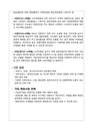 MOU형태로 진행. 웨딩플레너, 이벤트업체, 돌상전문업체, 스튜디오 등
- 사업초기(1~3개월): 소비자들에게 아직 인지도가 부족한 상황이므로, B2B의 형
태로 시작한다. 웨딩플래너, 스튜디오, 돌잔치업체 등과 같은 관련업체에게 제품
을 제안하고 수수료나 영업마진을 주는 형태로 시작한다. 소비자의 반응을 살피
고 피드백에 집중한다.
- 사업초기(4~6개월): B2C로 전환하기 위한 자사 쇼핑몰 개설. 인지도를 높이고
예비구매자를 확보하기 위해 결혼박람회, 키즈페어 등에 참가한다. 또한 예약자
들에게 혜택을 많이 주고 SNS홍보를 해주면 선물을 주는 등의 형태로 마케팅을
진행한다. ‘대구맘’과 같은 대형카페에 배너광고나 이벤트를 통해 인지도를 높여
쇼핑몰을 통해 구매를 할 수 있도록 유도한다.
- 사업초중기(7~12개월): 소비자층을 늘리기 위해 관광상품으로 빠르게 제작 가능
한 상품과 제작에 필요한 장비를 구입하여 3~7일 일정의 관광객에게 납품할 수
있는 상품을 개발한다. 개인관광가이드를 중심으로 영업을 진행하며 만족도가 높
을 경우 여행사와의 협의를 통해 소비자층을 더 넓혀간다.
◦그간 성과
- ‘하모니’, ‘오필’, ‘후니미디어’와의 업무협약 완료.
- ‘와우프레스’, ‘현대인사인몰’ 등 커스텀 제작이 가능한 업체와 금액 및 수량에
대한 협의 완료.
- 다양한 이벤트회사, 스텝, 웨딩업체, 돌잔치도우미 등 상품판매에 도움이 되는
업체 및 인맥 구축.
◦ 기타 해외시장 전략
- 사업초기에는 해외시장 진출에 대한 계획이 없음.
- 관광상품 개발 및 제작의 시기에는 여행사나 개인가이드, 호텔을 통해 해외관
광객에게 이벤트성 상품을 제공하여 만족도를 높인다.
- 영문버전의 쇼핑몰을 개설하여 해외에서도 주문을 받을 수 있도록 한다.
 