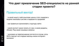Правильный вектор!
в какой нише у сайта высокие шансы стать лидером в
выдаче поисковых систем и лидером по продажам
как правильно организовать структуру сайта
какой контент нужно писать (о чем, в какие разделы,
объем). Под какие нишевые запросы
экономия на переписывании контента в случае, если
SEO стартует не в первые месяцы жизни интернет-
магазина
Что дает привлечение SEO-специалиста на ранней
стадии проекта?
 
