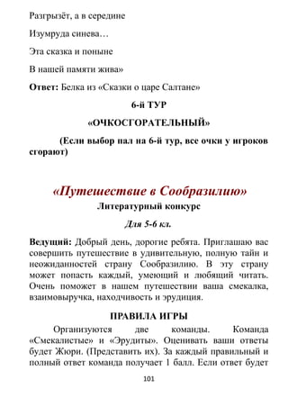 Разгрызёт, а в середине
Изумруда синева…
Эта сказка и поныне
В нашей памяти жива»
Ответ: Белка из «Сказки о царе Салтане»
6-й ТУР
«ОЧКОСГОРАТЕЛЬНЫЙ»
(Если выбор пал на 6-й тур, все очки у игроков
сгорают)
«Путешествие в Сообразилию»
Литературный конкурс
Для 5-6 кл.
Ведущий: Добрый день, дорогие ребята. Приглашаю вас
совершить путешествие в удивительную, полную тайн и
неожиданностей страну Сообразилию. В эту страну
может попасть каждый, умеющий и любящий читать.
Очень поможет в нашем путешествии ваша смекалка,
взаимовыручка, находчивость и эрудиция.
ПРАВИЛА ИГРЫ
Организуются две команды. Команда
«Смекалистые» и «Эрудиты». Оценивать ваши ответы
будет Жюри. (Представить их). За каждый правильный и
полный ответ команда получает 1 балл. Если ответ будет
101
 
