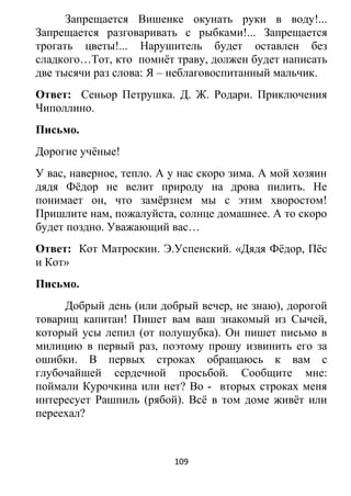 Запрещается Вишенке окунать руки в воду!...
Запрещается разговаривать с рыбками!... Запрещается
трогать цветы!... Нарушитель будет оставлен без
сладкого…Тот, кто помнёт траву, должен будет написать
две тысячи раз слова: Я – неблаговоспитанный мальчик.
Ответ: Сеньор Петрушка. Д. Ж. Родари. Приключения
Чиполлино.
Письмо.
Дорогие учёные!
У вас, наверное, тепло. А у нас скоро зима. А мой хозяин
дядя Фёдор не велит природу на дрова пилить. Не
понимает он, что замёрзнем мы с этим хворостом!
Пришлите нам, пожалуйста, солнце домашнее. А то скоро
будет поздно. Уважающий вас…
Ответ: Кот Матроскин. Э.Успенский. «Дядя Фёдор, Пёс
и Кот»
Письмо.
Добрый день (или добрый вечер, не знаю), дорогой
товарищ капитан! Пишет вам ваш знакомый из Сычей,
который усы лепил (от полушубка). Он пишет письмо в
милицию в первый раз, поэтому прошу извинить его за
ошибки. В первых строках обращаюсь к вам с
глубочайшей сердечной просьбой. Сообщите мне:
поймали Курочкина или нет? Во - вторых строках меня
интересует Рашпиль (рябой). Всё в том доме живёт или
переехал?
109
 