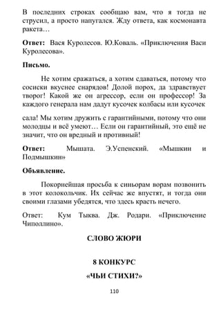 В последних строках сообщаю вам, что я тогда не
струсил, а просто напугался. Жду ответа, как космонавта
ракета…
Ответ: Вася Куролесов. Ю.Коваль. «Приключения Васи
Куролесова».
Письмо.
Не хотим сражаться, а хотим сдаваться, потому что
сосиски вкуснее снарядов! Долой порох, да здравствует
творог! Какой же он агрессор, если он профессор! За
каждого генерала нам дадут кусочек колбасы или кусочек
сала! Мы хотим дружить с гарантийными, потому что они
молодцы и всё умеют… Если он гарантийный, это ещё не
значит, что он вредный и противный!
Ответ: Мышата. Э.Успенский. «Мышкин и
Подмышкин»
Объявление.
Покорнейшая просьба к синьорам ворам позвонить
в этот колокольчик. Их сейчас же впустят, и тогда они
своими глазами убедятся, что здесь красть нечего.
Ответ: Кум Тыква. Дж. Родари. «Приключение
Чиполлино».
СЛОВО ЖЮРИ
8 КОНКУРС
«ЧЬИ СТИХИ?»
110
 