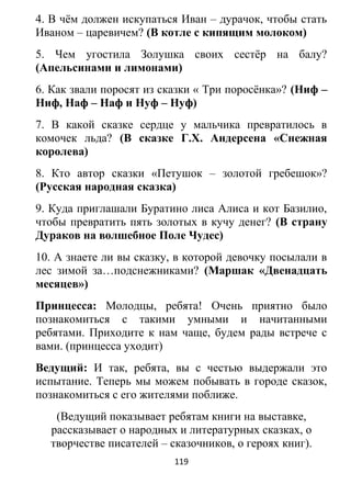 4. В чём должен искупаться Иван – дурачок, чтобы стать
Иваном – царевичем? (В котле с кипящим молоком)
5. Чем угостила Золушка своих сестёр на балу?
(Апельсинами и лимонами)
6. Как звали поросят из сказки « Три поросёнка»? (Ниф –
Ниф, Наф – Наф и Нуф – Нуф)
7. В какой сказке сердце у мальчика превратилось в
комочек льда? (В сказке Г.Х. Андерсена «Снежная
королева)
8. Кто автор сказки «Петушок – золотой гребешок»?
(Русская народная сказка)
9. Куда приглашали Буратино лиса Алиса и кот Базилио,
чтобы превратить пять золотых в кучу денег? (В страну
Дураков на волшебное Поле Чудес)
10. А знаете ли вы сказку, в которой девочку посылали в
лес зимой за…подснежниками? (Маршак «Двенадцать
месяцев»)
Принцесса: Молодцы, ребята! Очень приятно было
познакомиться с такими умными и начитанными
ребятами. Приходите к нам чаще, будем рады встрече с
вами. (принцесса уходит)
Ведущий: И так, ребята, вы с честью выдержали это
испытание. Теперь мы можем побывать в городе сказок,
познакомиться с его жителями поближе.
(Ведущий показывает ребятам книги на выставке,
рассказывает о народных и литературных сказках, о
творчестве писателей – сказочников, о героях книг).
119
 