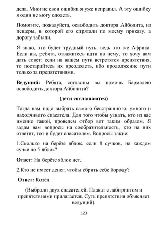 дела. Многие свои ошибки я уже исправил. А эту ошибку
я один не могу одолеть.
Помогите, пожалуйста, освободить доктора Айболита, из
пещеры, в которой его спрятали по моему приказу, а
дорогу забыли.
Я знаю, это будет трудный путь, ведь это же Африка.
Если вы, ребята, отважитесь идти по нему, то хочу вам
дать совет: если на вашем пути встретятся препятствия,
то постарайтесь их преодолеть, ибо продолжение пути
только за препятствиями.
Ведущий: Ребята, согласны вы помочь Бармалею
освободить доктора Айболита?
(дети соглашаются)
Тогда нам надо выбрать самого бесстрашного, умного и
находчивого спасателя. Для того чтобы узнать, кто из вас
именно такой, проведем отбор вот таким образом. Я
задам вам вопросы на сообразительность, кто на них
ответит, тот и будет спасателем. Вопросы такие:
1.Сколько на берёзе яблок, если 8 сучков, на каждом
сучке по 5 яблок?
Ответ: На берёзе яблок нет.
2.Кто не имеет денег, чтобы сбрить себе бороду?
Ответ: Козёл.
(Выбрали двух спасателей. Плакат с лабиринтом и
препятствиями прилагается. Суть препятствия объясняет
ведущий).
123
 