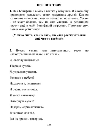ПРЕПЯТСТВИЯ
1. Лев Бонифаций вновь в гостях у бабушки. И снова ему
приходится развлекать своих маленьких друзей. Как он
их только не веселил, что им только не показывал. Уж он
и не знает больше, чем их ещё удивить. А ребятишки
просят ещё и ещё. Бонифаций загрустил. Помогите ему.
Развлеките ребятишек.
(Можно спеть, станцевать, анекдот рассказать или
ещё что-то весёлое).
2. Нужно узнать имя литературного героя по
иллюстрации на плакате и по стихам.
«Повсюду небывалые
Творю я чудеса:
Я, управляя утками,
Взлетаю в небеса!
Находчив я, решителен
И очень, очень смел,
Я волка наизнанку
Вывернуть сумел!
Недаром «приключения»
Я написал для вас,
Вы их прочли, наверное,
124
 