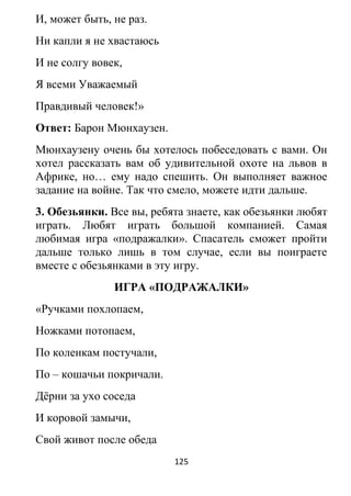 И, может быть, не раз.
Ни капли я не хвастаюсь
И не солгу вовек,
Я всеми Уважаемый
Правдивый человек!»
Ответ: Барон Мюнхаузен.
Мюнхаузену очень бы хотелось побеседовать с вами. Он
хотел рассказать вам об удивительной охоте на львов в
Африке, но… ему надо спешить. Он выполняет важное
задание на войне. Так что смело, можете идти дальше.
3. Обезьянки. Все вы, ребята знаете, как обезьянки любят
играть. Любят играть большой компанией. Самая
любимая игра «подражалки». Спасатель сможет пройти
дальше только лишь в том случае, если вы поиграете
вместе с обезьянками в эту игру.
ИГРА «ПОДРАЖАЛКИ»
«Ручками похлопаем,
Ножками потопаем,
По коленкам постучали,
По – кошачьи покричали.
Дёрни за ухо соседа
И коровой замычи,
Свой живот после обеда
125
 