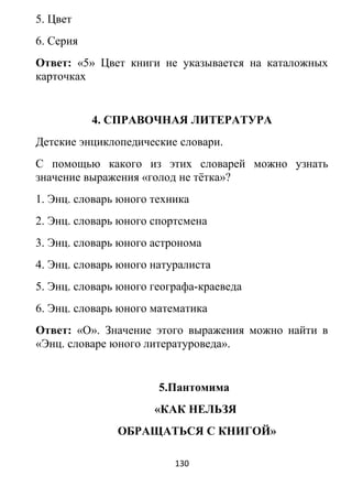 5. Цвет
6. Серия
Ответ: «5» Цвет книги не указывается на каталожных
карточках
4. СПРАВОЧНАЯ ЛИТЕРАТУРА
Детские энциклопедические словари.
С помощью какого из этих словарей можно узнать
значение выражения «голод не тётка»?
1. Энц. словарь юного техника
2. Энц. словарь юного спортсмена
3. Энц. словарь юного астронома
4. Энц. словарь юного натуралиста
5. Энц. словарь юного географа-краеведа
6. Энц. словарь юного математика
Ответ: «О». Значение этого выражения можно найти в
«Энц. словаре юного литературоведа».
5.Пантомима
«КАК НЕЛЬЗЯ
ОБРАЩАТЬСЯ С КНИГОЙ»
130
 