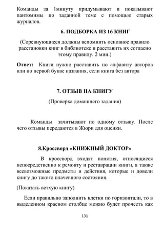 Команды за 1минуту придумывают и показывают
пантомимы по заданной теме с помощью старых
журналов.
6. ПОДБОРКА ИЗ 16 КНИГ
(Соревнующиеся должны вспомнить основное правило
расстановки книг в библиотеке и расставить их согласно
этому правилу. 2 мин.)
Ответ: Книги нужно расставить по алфавиту авторов
или по первой букве названия, если книга без автора
7. ОТЗЫВ НА КНИГУ
(Проверка домашнего задания)
Команды зачитывают по одному отзыву. После
чего отзывы передаются в Жюри для оценки.
8.Кроссворд «КНИЖНЫЙ ДОКТОР»
В кроссворд входят понятия, относящиеся
непосредственно к ремонту и реставрации книги, а также
всевозможные предметы и действия, которые и довели
книгу до такого плачевного состояния.
(Показать ветхую книгу)
Если правильно заполнить клетки по горизонтали, то в
выделенном красном столбце можно будет прочесть как
131
 