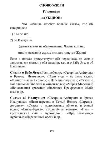СЛОВО ЖЮРИ
IV конкурс
«АУКЦИОН»
Чья команда назовёт больше сказок, где бы
говорилось:
1) о Бабе яге
2) об Иванушке.
(дается время на обдумывание. Члены команд
пишут названия сказок и отдают листок Жюри)
Если в сказках присутствуют оба персонажа, то можно
заносить эти сказки в оба задания, т.е., и о Бабе Яге, и об
Иванушке.
Сказки о Бабе Яге: «Гуси-лебеди»; «Сестрица Алёнушка
и Братец Иванушка»; «Поди туда – не знаю куда»;
«Финист – ясный сокол»; « Царевна-лягушка»; «Сказка о
молодильных яблоках и живой воде»; «Марья Моревна»;
«Ненаглядная красота»; «Василиса Прекрасная»; «Баба
яга» и др.
Сказки об Иванушке: «Сестрица Алёнушка и Братец
Иванушка»; «Иван-царевиц и Серый Волк»; «Царевна-
лягушка»; «Сказка о молодильных яблоках и живой
воде»; «Сивка-Бурка»; «Волшебное кольцо»; «Иван –
крестьянский сын и чудо-юдо»; «Про Иванушку-
дурочка»; «Деревянный орёл» и др.
139
 