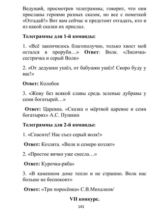 Ведущий, просмотрев телеграммы, говорит, что они
присланы героями разных сказок, но все с пометкой
«Отгадай!» Вот вам сейчас и предстоит отгадать, кто и
из какой сказки их прислал.
Телеграммы для 1-й команды:
1. «Всё закончилось благополучно, только хвост мой
остался в проруби…» Ответ: Волк. «Лисичка-
сестричка и серый Волк»
2. «От дедушки ушёл, от бабушки ушёл! Скоро буду у
вас!»
Ответ: Колобок
3. «Живу без всякой славы средь зеленые дубравы у
семи богатырей…»
Ответ: Царевна. «Сказка о мёртвой царевне и семи
богатырях» А.С. Пушкин
Телеграммы для 2-й команды:
1. «Спасите! Нас съел серый волк!»
Ответ: Козлята. «Волк и семеро козлят»
2. «Простое яичко уже снесла…»
Ответ: Курочка-ряба»
3. «В каменном доме тепло и не страшно. Волк нас
больше не беспокоит»
Ответ: «Три поросёнка» С.В.Михалков/
VII конкурс.
141
 
