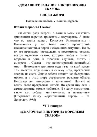 «ДОМАШНЕЕ ЗАДАНИЕ. ИНСЦЕНИРОВКА
СКАЗОК»
СЛОВО ЖЮРИ
Подведение итогов VII-ми конкурсов.
Входит Королева Сказок.
«Я очень рада встречи с вами в моём сказочном
тридевятом царстве, тридесятом государстве. Я знаю,
что во время вашего Конкурса Внимательных и
Начитанных у вас было много препятствий,
неожиданностей, а порой и сказочных ситуаций. Но вы
их все прекрасно преодолели. А посмотрите, сколько
вокруг чудесных сказок, которые любят с раннего
возраста и дети, и взрослые слушать, читать и
смотреть… Сказка – это неповторимый волшебный
мир… Нехоженые тропинки ведут вас на край земли.
Там высятся, поднимаясь к синему небу, прекрасные
дворцы из снега. Дикие лебеди летают над бескрайнем
морем, а в этом море отражаются розовые облака.
Неправда ли, интересно и заманчиво?! Немало на
белом свете прекрасных сказок. Но среди них есть и
самые дорогие, самые любимые. И я хочу посмотреть,
какие вы, ребята, внимательные и начитанные.
(Открывает книгу «Драгоценный ларец». – Л.:
Лениздат, 1985)
VIII конкурс
«СКАЗОЧНАЯ ВИКТОРИНА КОРОЛЕВЫ
СКАЗОК»
142
 