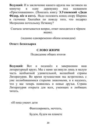 Ведущий: И в заключение нашего круиза мы заглянем на
минутку в одну деревушку под названием
«Простоквашино». (Показать книгу Э.Успенский «Дядя
Фёдор, пёс и кот»). Надо положить конец спору Шарика
и галчонка Хватайки по поводу того, что подарил
Матроскин почтальону Печкину?
Сначала зачитывается вопрос, ответ находится в чёрном
ящике.
(задание одновременно обеим командам)
Ответ: бескозырка
СЛОВО ЖЮРИ
Подведение общих итогов
Ведущий: Вот и подошёл к завершению наш
литературный круиз. Мы с вами заглянули лишь в малую
часть необъятной удивительной, волшебной страны
Литературии. Во время путешествия мы встретились с
уже полюбившимися старыми знакомыми, и я надеюсь,
что у вас теперь появились и новые друзья. Страна
Литературия открыта для всех, умеющих и любящих
читать.
«И пока умеют дети
Фантазировать, мечтать,
Будем, будем на планете
20
 