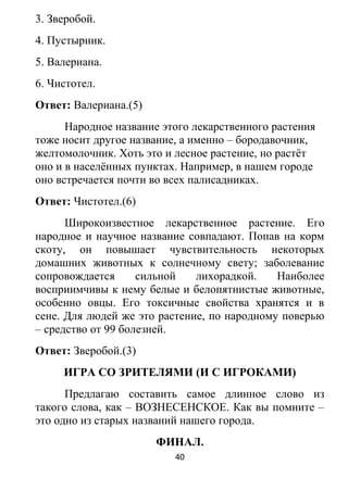 3. Зверобой.
4. Пустырник.
5. Валериана.
6. Чистотел.
Ответ: Валериана.(5)
Народное название этого лекарственного растения
тоже носит другое название, а именно – бородавочник,
желтомолочник. Хоть это и лесное растение, но растёт
оно и в населённых пунктах. Например, в нашем городе
оно встречается почти во всех палисадниках.
Ответ: Чистотел.(6)
Широкоизвестное лекарственное растение. Его
народное и научное название совпадают. Попав на корм
скоту, он повышает чувствительность некоторых
домашних животных к солнечному свету; заболевание
сопровождается сильной лихорадкой. Наиболее
восприимчивы к нему белые и белопятнистые животные,
особенно овцы. Его токсичные свойства хранятся и в
сене. Для людей же это растение, по народному поверью
– средство от 99 болезней.
Ответ: Зверобой.(3)
ИГРА СО ЗРИТЕЛЯМИ (И С ИГРОКАМИ)
Предлагаю составить самое длинное слово из
такого слова, как – ВОЗНЕСЕНСКОЕ. Как вы помните –
это одно из старых названий нашего города.
ФИНАЛ.
40
 