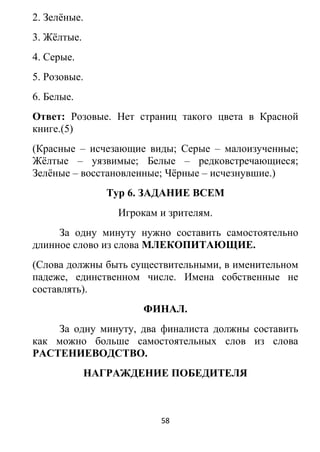 2. Зелёные.
3. Жёлтые.
4. Серые.
5. Розовые.
6. Белые.
Ответ: Розовые. Нет страниц такого цвета в Красной
книге.(5)
(Красные – исчезающие виды; Серые – малоизученные;
Жёлтые – уязвимые; Белые – редковстречающиеся;
Зелёные – восстановленные; Чёрные – исчезнувшие.)
Тур 6. ЗАДАНИЕ ВСЕМ
Игрокам и зрителям.
За одну минуту нужно составить самостоятельно
длинное слово из слова МЛЕКОПИТАЮЩИЕ.
(Слова должны быть существительными, в именительном
падеже, единственном числе. Имена собственные не
составлять).
ФИНАЛ.
За одну минуту, два финалиста должны составить
как можно больше самостоятельных слов из слова
РАСТЕНИЕВОДСТВО.
НАГРАЖДЕНИЕ ПОБЕДИТЕЛЯ
58
 