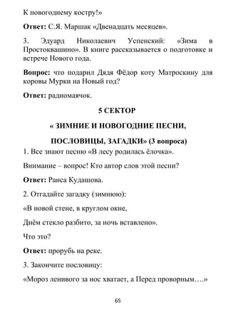 К новогоднему костру!»
Ответ: С.Я. Маршак «Двенадцать месяцев».
3. Эдуард Николаевич Успенский: «Зима в
Простоквашино». В книге рассказывается о подготовке и
встрече Нового года.
Вопрос: что подарил Дядя Фёдор коту Матроскину для
коровы Мурки на Новый год?
Ответ: радиомаячок.
5 СЕКТОР
« ЗИМНИЕ И НОВОГОДНИЕ ПЕСНИ,
ПОСЛОВИЦЫ, ЗАГАДКИ» (3 вопроса)
1. Все знают песню «В лесу родилась ёлочка».
Внимание – вопрос! Кто автор слов этой песни?
Ответ: Раиса Кудашова.
2. Отгадайте загадку (зимнюю):
«В новой стене, в круглом окне,
Днём стекло разбито, за ночь вставлено».
Что это?
Ответ: прорубь на реке.
3. Закончите пословицу:
«Мороз ленивого за нос хватает, а Перед проворным….»
65
 