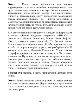 Ответ: Когда смерч проносится над такими
территориями, где есть водоёмы, например озеро или
пруд, пониженное давление в центре смерча приводит к
засасыванию воды, нередко вместе с её обитателями.
Наряду с засасыванием снизу происходит засасывание
сверху дождевых облаков. Где – нибудь за десятки, а
может быть сотни километров от этого места, когда смерч
начинает ослабевать, на головы изумлённых людей может
обрушиться вот такой необычный дождь
4. А этот отрывок взят из повести Аркадия Гайдара «Дым
в лесу»: «Лётчик Федосеев задумался: «ЗНАЮ»! –
ответил я – Москва, Ленинград, Минск, Киев, Тифлис.
«Эх ты, хватил в каком масштабе. Ты бы ещё начал:
Европа, Америка, Африка, Азия. Я тебя спрашиваю, если
я тебе по карте начерчу дорогу, ты разберёшься?» Я
замялся. «Не знаю, Василий Семенович. У нас это по
географии проходили, да я что-то плохо.» « Эх, голова,
то-то плохо. Ну ладно, раз плохо, тогда лучше и не надо.
Вот смотри» – он вытянул руку. «Отойди на поляну
дальше, повернись лицом к солнцу. Теперь повернись
так, чтобы солнце светило тебе как раз на край левого
глаза. Это и будет твое направление».
Вопрос: Определите, в каком направлении должен идти
Генка?
Ответ: Генка встретил лётчика утром. А летом солнце
восходит на северо-востоке. Держа солнце у края левого
глаза, мальчик должен двигаться на юго – восток, пока не
достигнет реки.
73
 